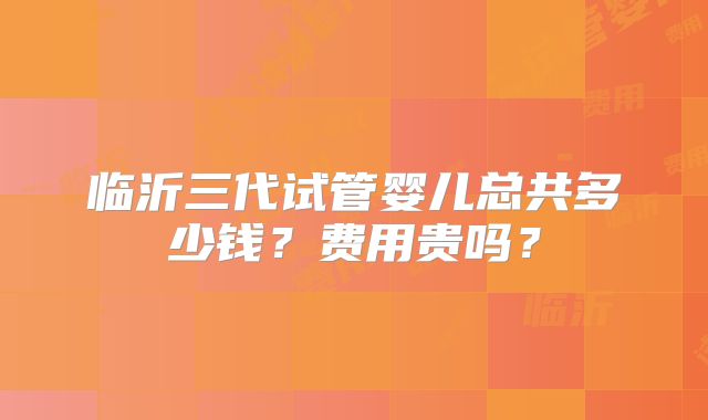 临沂三代试管婴儿总共多少钱？费用贵吗？