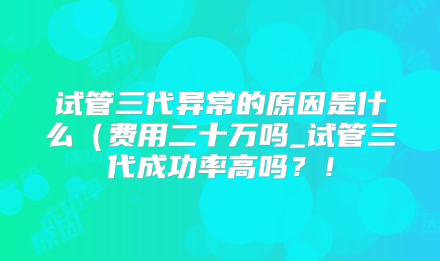 试管三代异常的原因是什么(费用二十万吗_试管三代成功率高吗?!
