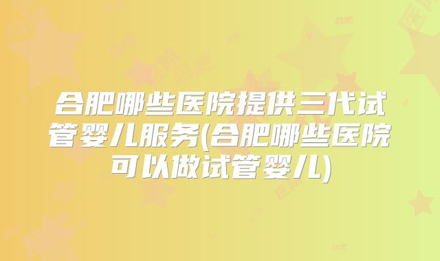 合肥哪些医院提供三代试管婴儿服务(合肥哪些医院可以做试管婴儿)