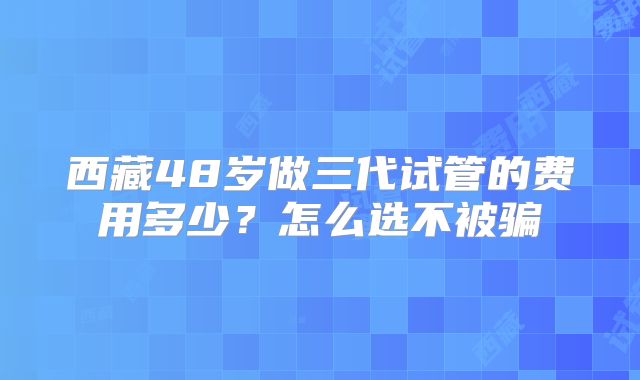 西藏48岁做三代试管的费用多少？怎么选不被骗