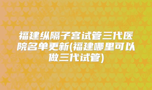 福建纵隔子宫试管三代医院名单更新(福建哪里可以做三代试管)