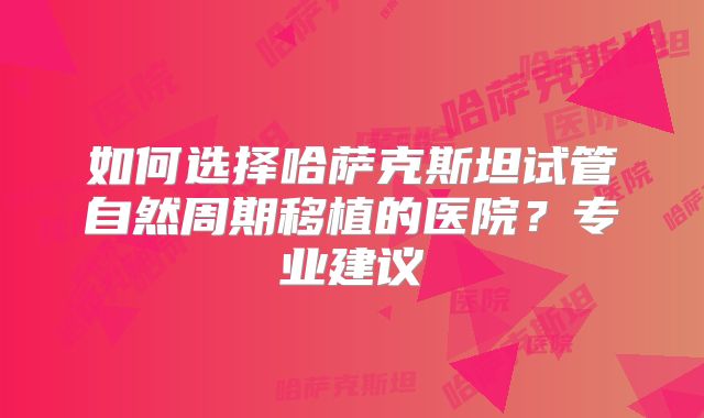 如何选择哈萨克斯坦试管自然周期移植的医院？专业建议