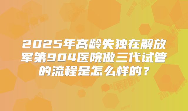 2025年高龄失独在解放军第904医院做三代试管的流程是怎么样的?