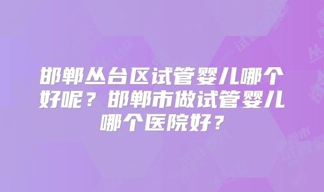 邯郸丛台区试管婴儿哪个好呢？邯郸市做试管婴儿哪个医院好？
