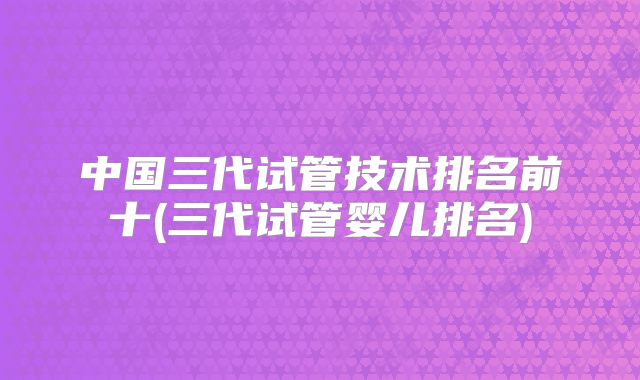 中国三代试管技术排名前十(三代试管婴儿排名)