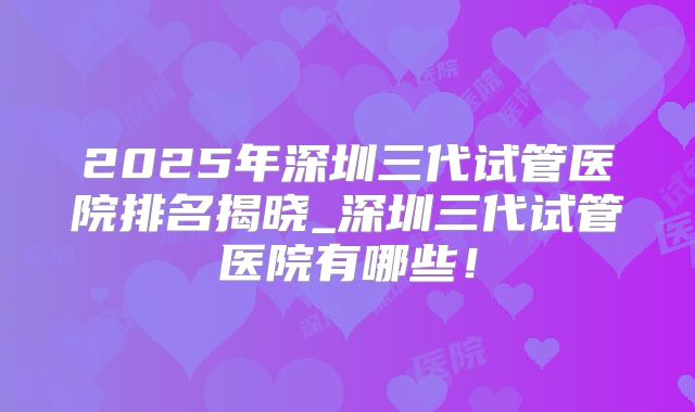 2025年深圳三代试管医院排名揭晓_深圳三代试管医院有哪些！