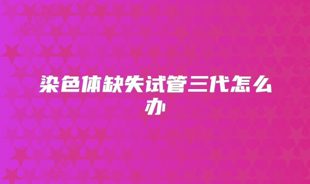 染色体缺失试管三代怎么办