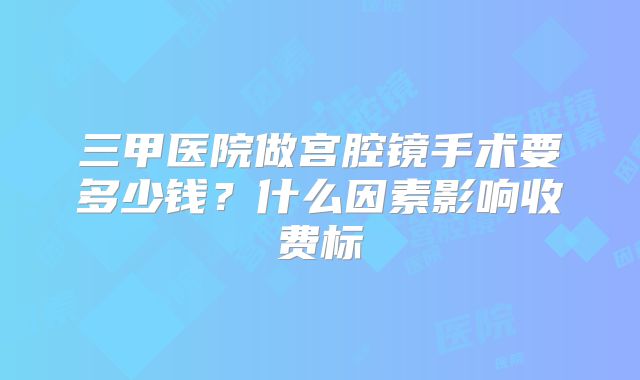 三甲医院做宫腔镜手术要多少钱？什么因素影响收费标