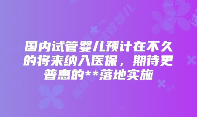 国内试管婴儿预计在不久的将来纳入医保，期待更普惠的**落地实施