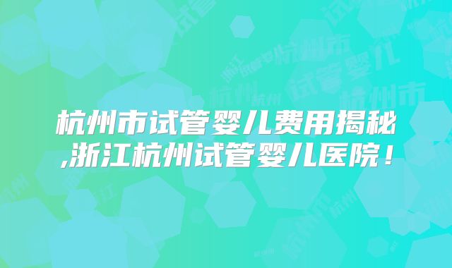 杭州市试管婴儿费用揭秘,浙江杭州试管婴儿医院！