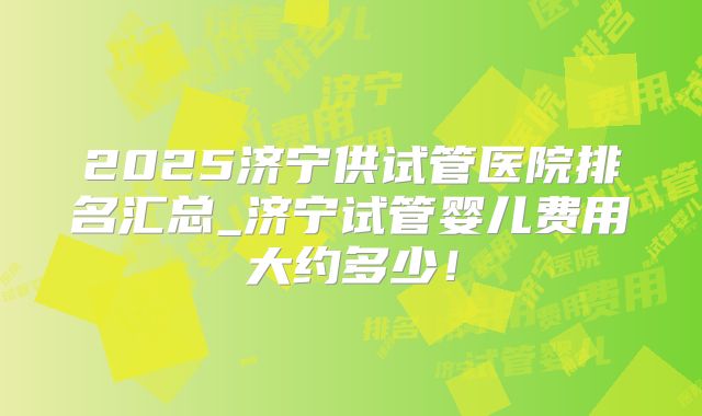 2025济宁供试管医院排名汇总_济宁试管婴儿费用大约多少！