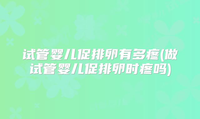 试管婴儿促排卵有多疼(做试管婴儿促排卵时疼吗)