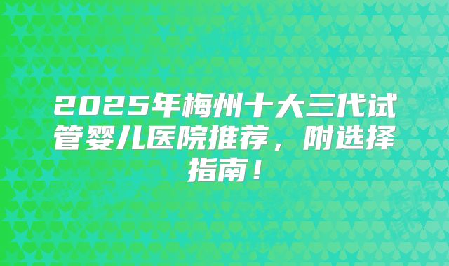 2025年梅州十大三代试管婴儿医院推荐，附选择指南！