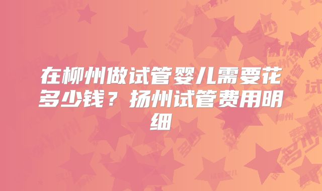 在柳州做试管婴儿需要花多少钱？扬州试管费用明细