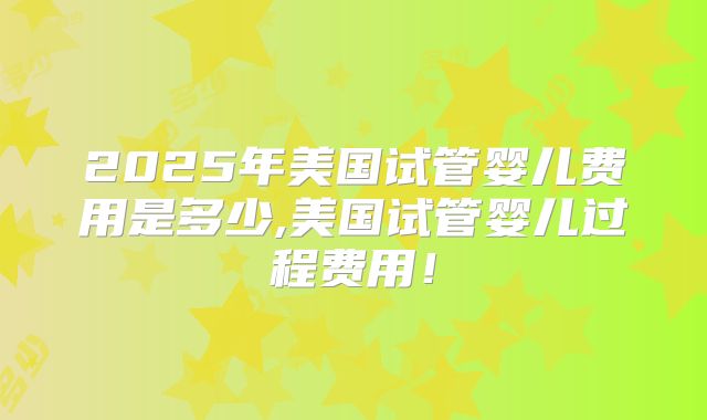 2025年美国试管婴儿费用是多少,美国试管婴儿过程费用!