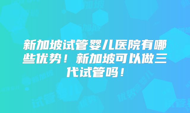 新加坡试管婴儿医院有哪些优势！新加坡可以做三代试管吗！