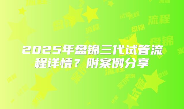 2025年盘锦三代试管流程详情？附案例分享