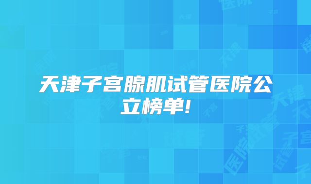 天津子宫腺肌试管医院公立榜单!