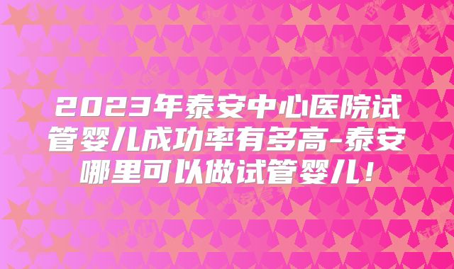 2023年泰安中心医院试管婴儿成功率有多高-泰安哪里可以做试管婴儿！