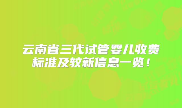 云南省三代试管婴儿收费标准及较新信息一览！