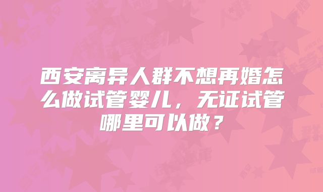 西安离异人群不想再婚怎么做试管婴儿，无证试管哪里可以做？