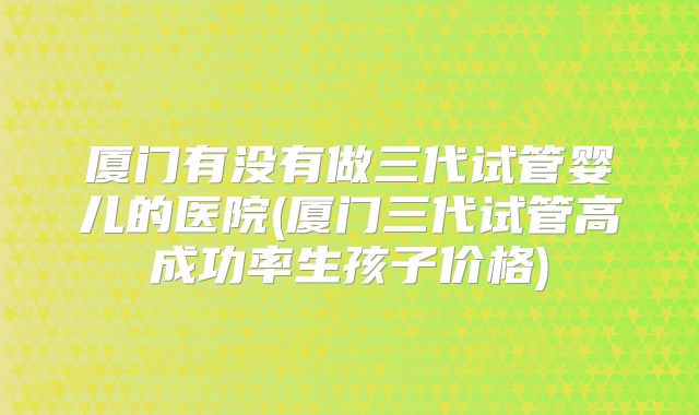 厦门有没有做三代试管婴儿的医院(厦门三代试管高成功率生孩子价格)