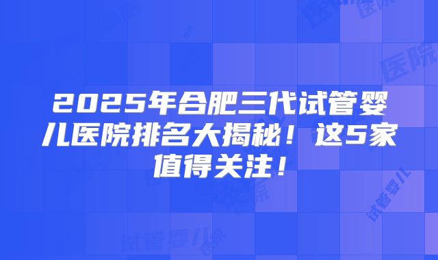2025年合肥三代试管婴儿医院排名大揭秘！这5家值得关注！