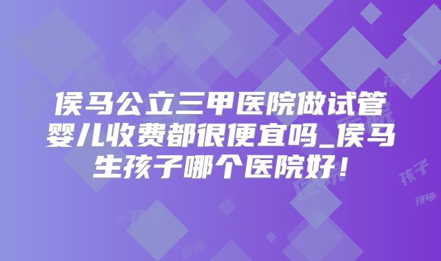 侯马公立三甲医院做试管婴儿收费都很便宜吗_侯马生孩子哪个医院好!