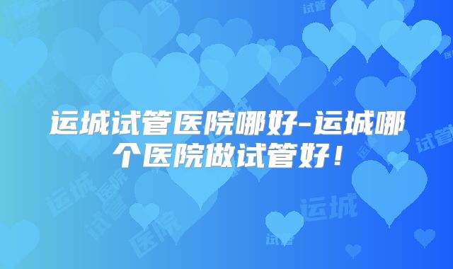 运城试管医院哪好-运城哪个医院做试管好！