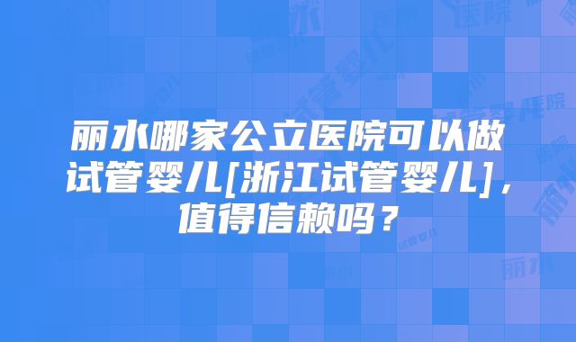 丽水哪家公立医院可以做试管婴儿[浙江试管婴儿]，值得信赖吗？