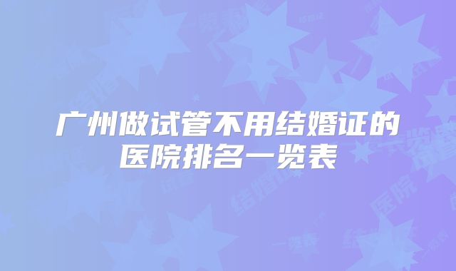 广州做试管不用结婚证的医院排名一览表