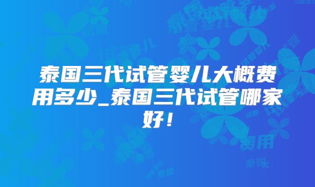泰国三代试管婴儿大概费用多少_泰国三代试管哪家好！