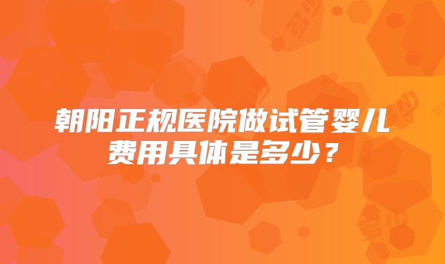 朝阳正规医院做试管婴儿费用具体是多少?