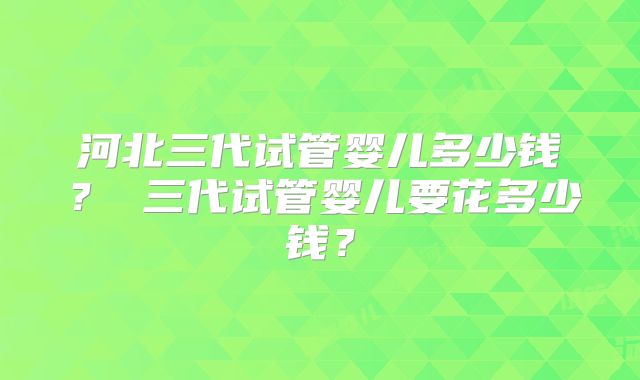 河北三代试管婴儿多少钱？ 三代试管婴儿要花多少钱？