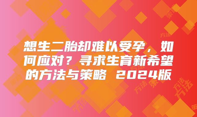 想生二胎却难以受孕，如何应对？寻求生育新希望的方法与策略 2024版