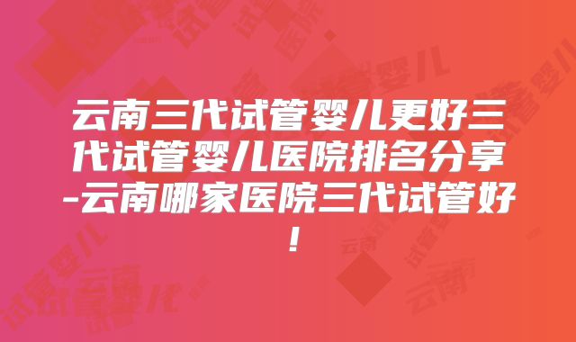 云南三代试管婴儿更好三代试管婴儿医院排名分享-云南哪家医院三代试管好！