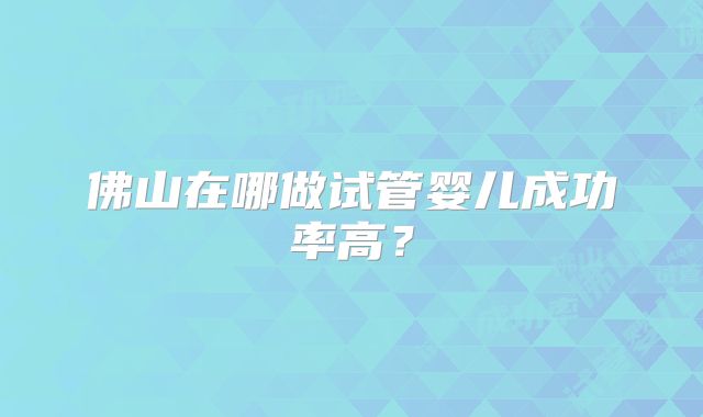 佛山在哪做试管婴儿成功率高?