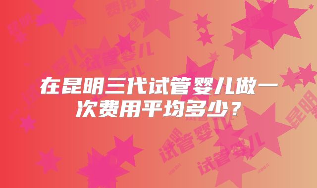 在昆明三代试管婴儿做一次费用平均多少？