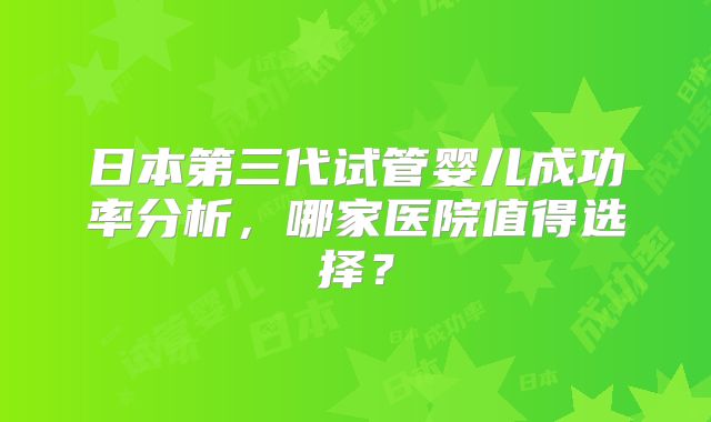 日本第三代试管婴儿成功率分析，哪家医院值得选择？