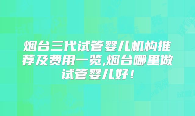 烟台三代试管婴儿机构推荐及费用一览,烟台哪里做试管婴儿好!