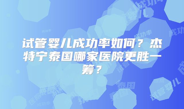 试管婴儿成功率如何？杰特宁泰国哪家医院更胜一筹？