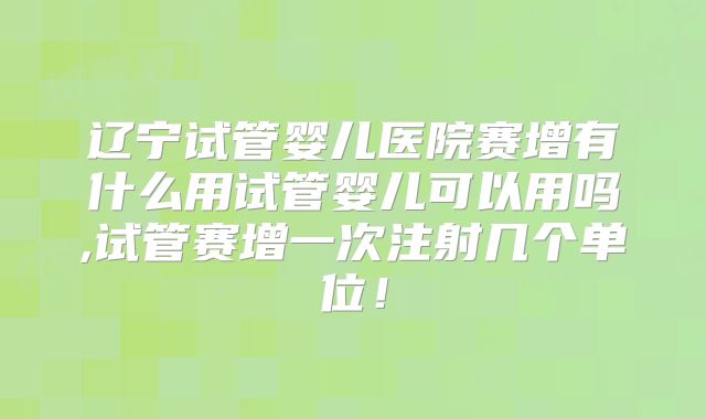 辽宁试管婴儿医院赛增有什么用试管婴儿可以用吗,试管赛增一次注射几个单位!