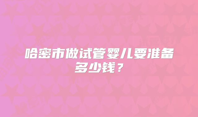 哈密市做试管婴儿要准备多少钱?