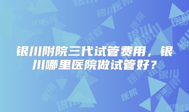 银川附院三代试管费用，银川哪里医院做试管好？
