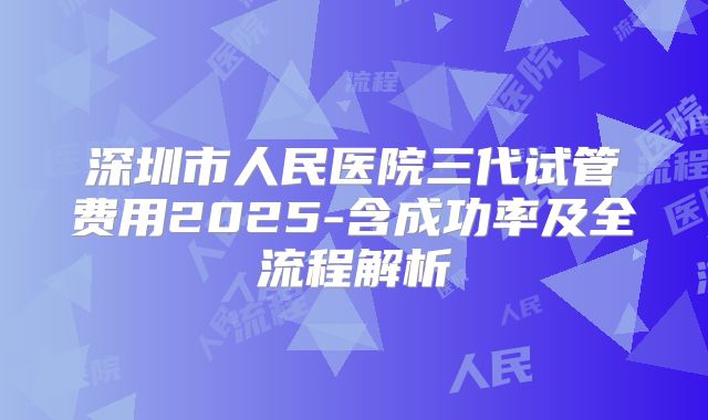 深圳市人民医院三代试管费用2025-含成功率及全流程解析