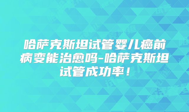 哈萨克斯坦试管婴儿癌前病变能治愈吗-哈萨克斯坦试管成功率！