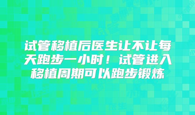 试管移植后医生让不让每天跑步一小时！试管进入移植周期可以跑步锻炼