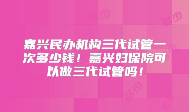 嘉兴民办机构三代试管一次多少钱！嘉兴妇保院可以做三代试管吗！