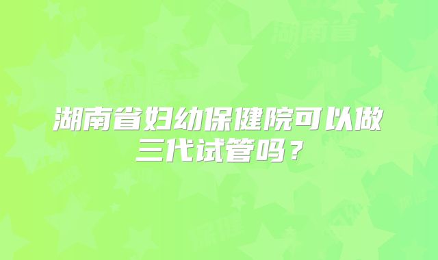 湖南省妇幼保健院可以做三代试管吗？