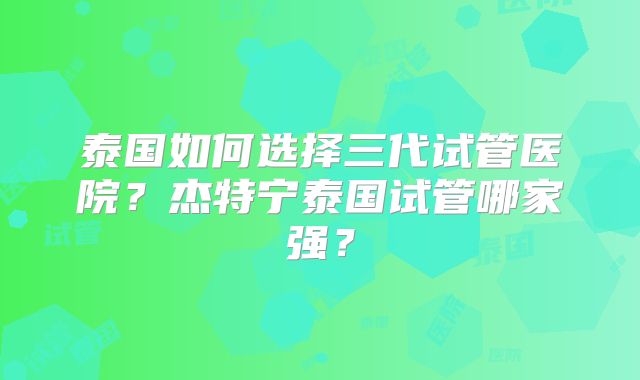 泰国如何选择三代试管医院?杰特宁泰国试管哪家强?